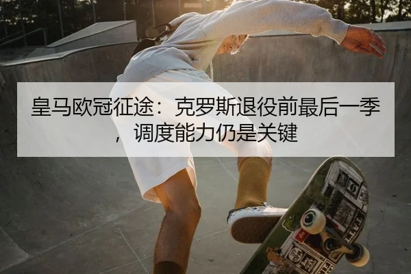 皇马欧冠征途：克罗斯退役前最后一季，调度能力仍是关键