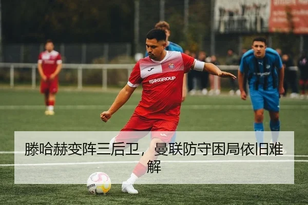 滕哈赫变阵三后卫，曼联防守困局依旧难解